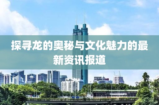 探尋龍的奧秘與文化魅力的最新資訊報(bào)道