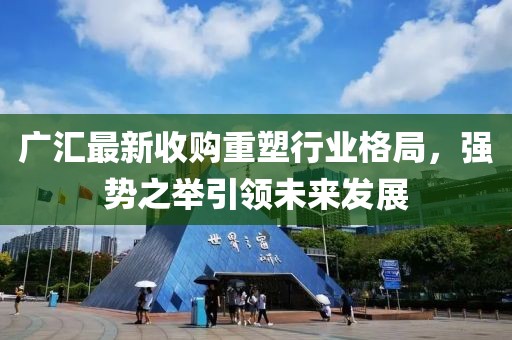 廣匯最新收購重塑行業(yè)格局，強(qiáng)勢之舉引領(lǐng)未來發(fā)展
