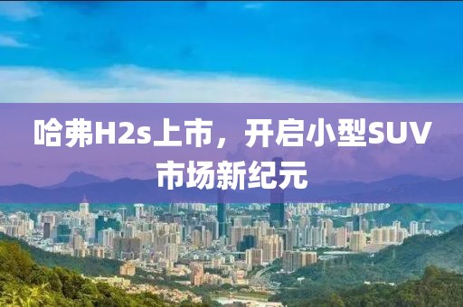 哈弗H2s上市，開(kāi)啟小型SUV市場(chǎng)新紀(jì)元