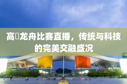高埗龍舟比賽直播，傳統(tǒng)與科技的完美交融盛況