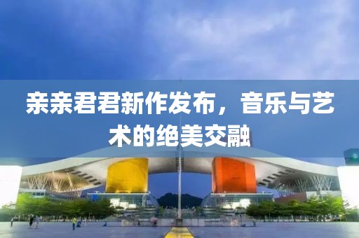 親親君君新作發(fā)布，音樂與藝術的絕美交融