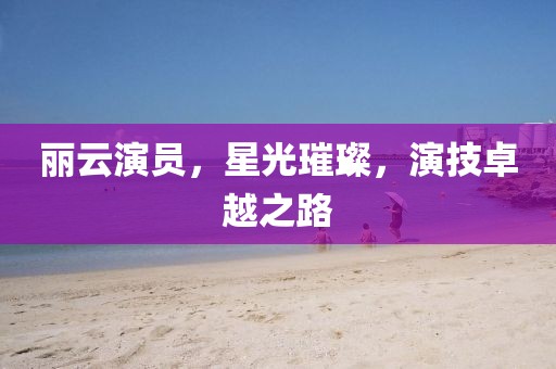 麗云演員，星光璀璨，演技卓越之路