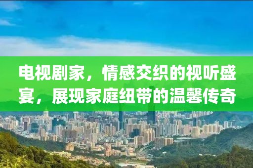 電視劇家，情感交織的視聽盛宴，展現(xiàn)家庭紐帶的溫馨傳奇