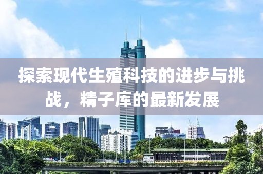 探索現(xiàn)代生殖科技的進步與挑戰(zhàn)，精子庫的最新發(fā)展