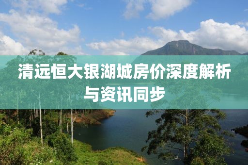 清遠恒大銀湖城房價深度解析與資訊同步