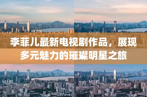 李菲兒最新電視劇作品，展現(xiàn)多元魅力的璀璨明星之旅