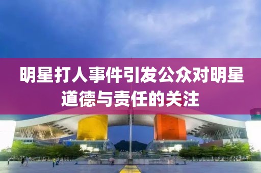 明星打人事件引發(fā)公眾對明星道德與責任的關注