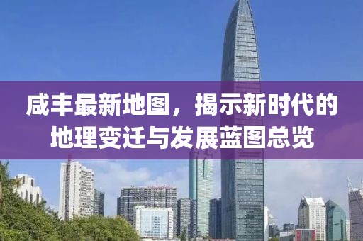 咸豐最新地圖，揭示新時代的地理變遷與發(fā)展藍(lán)圖總覽