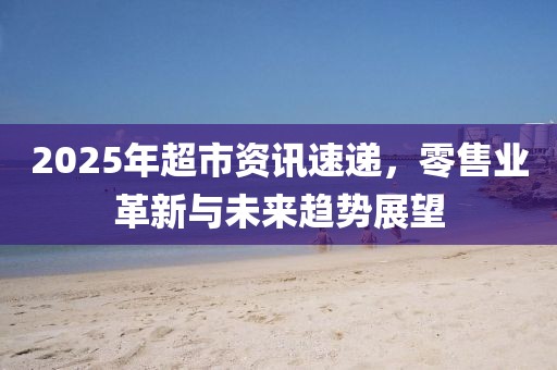 2025年超市資訊速遞，零售業(yè)革新與未來趨勢展望