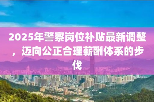2025年警察崗位補貼最新調(diào)整，邁向公正合理薪酬體系的步伐