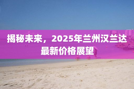 揭秘未來(lái)，2025年蘭州漢蘭達(dá)最新價(jià)格展望