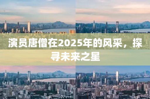 演員唐僧在2025年的風(fēng)采，探尋未來之星