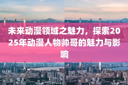 未來動(dòng)漫領(lǐng)域之魅力，探索2025年動(dòng)漫人物帥哥的魅力與影響