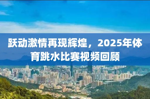 躍動激情再現(xiàn)輝煌，2025年體育跳水比賽視頻回顧
