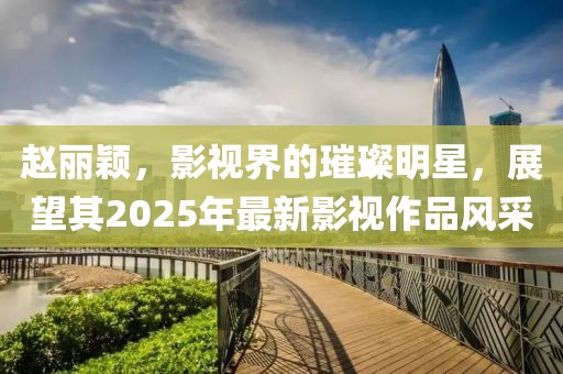 趙麗穎，影視界的璀璨明星，展望其2025年最新影視作品風(fēng)采