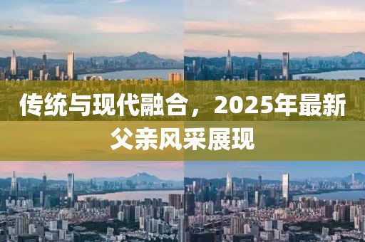 傳統(tǒng)與現(xiàn)代融合，2025年最新父親風(fēng)采展現(xiàn)