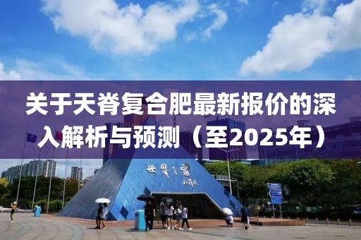 關(guān)于天脊復合肥最新報價的深入解析與預測（至2025年）