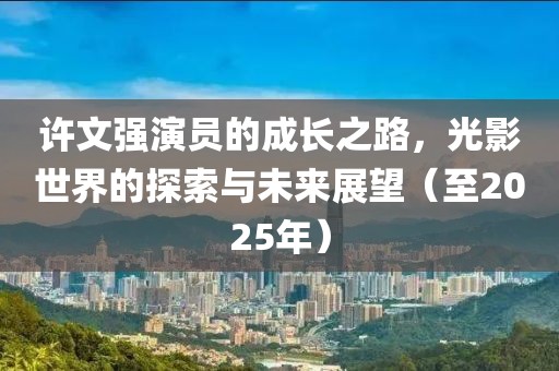 許文強演員的成長之路，光影世界的探索與未來展望（至2025年）
