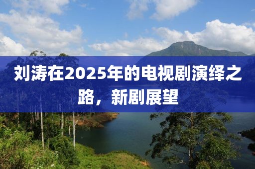 劉濤在2025年的電視劇演繹之路，新劇展望
