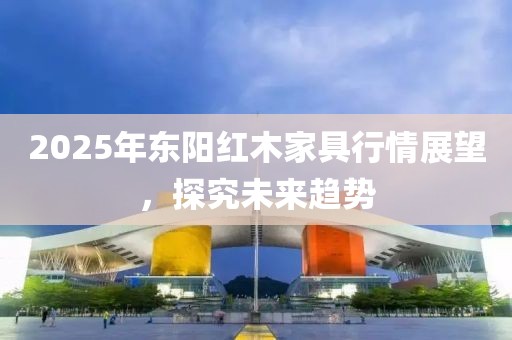 2025年東陽紅木家具行情展望，探究未來趨勢(shì)