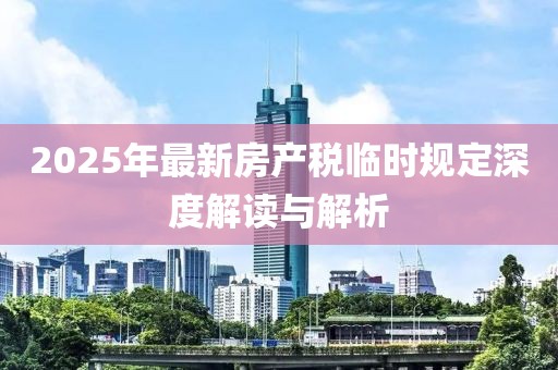 2025年最新房產(chǎn)稅臨時規(guī)定深度解讀與解析