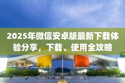 2025年微信安卓版最新下載體驗(yàn)分享，下載、使用全攻略