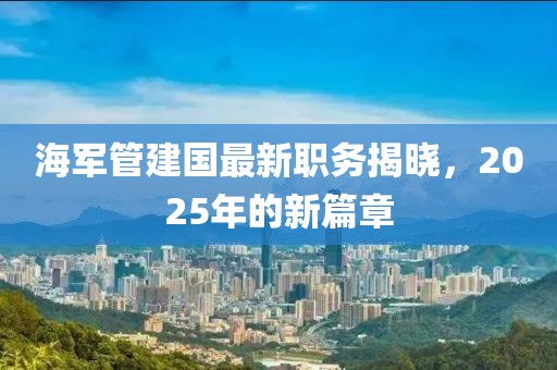 海軍管建國最新職務(wù)揭曉，2025年的新篇章