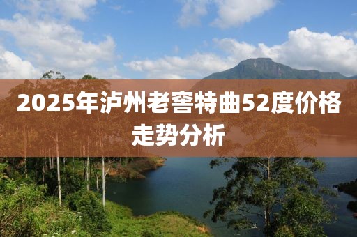 2025年瀘州老窖特曲52度價格走勢分析