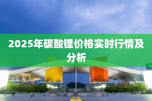 2025年碳酸鋰價(jià)格實(shí)時行情及分析
