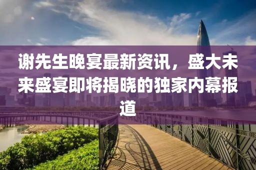 謝先生晚宴最新資訊，盛大未來(lái)盛宴即將揭曉的獨(dú)家內(nèi)幕報(bào)道