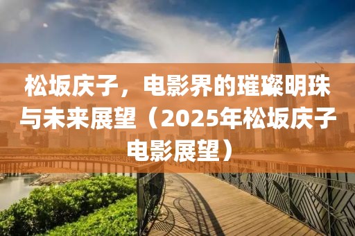 松坂慶子，電影界的璀璨明珠與未來展望（2025年松坂慶子電影展望）