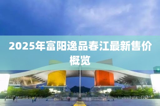 2025年富陽(yáng)逸品春江最新售價(jià)概覽