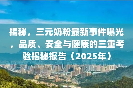 揭秘，三元奶粉最新事件曝光，品質(zhì)、安全與健康的三重考驗(yàn)揭秘報(bào)告（2025年）