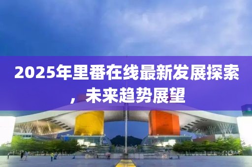 2025年里番在線最新發(fā)展探索，未來趨勢展望
