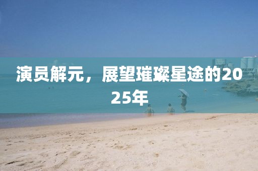 演員解元，展望璀璨星途的2025年