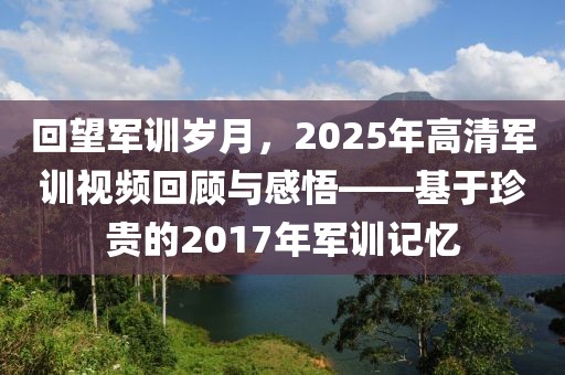 回望軍訓(xùn)歲月，2025年高清軍訓(xùn)視頻回顧與感悟——基于珍貴的2017年軍訓(xùn)記憶