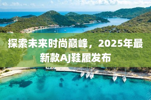 探索未來時(shí)尚巔峰，2025年最新款A(yù)J鞋履發(fā)布