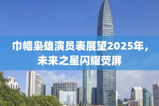 巾幗梟雄演員表展望2025年，未來之星閃耀熒屏