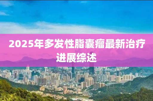 2025年多發(fā)性脂囊瘤最新治療進(jìn)展綜述