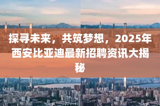 探尋未來(lái)，共筑夢(mèng)想，2025年西安比亞迪最新招聘資訊大揭秘