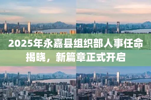 2025年永嘉縣組織部人事任命揭曉，新篇章正式開啟