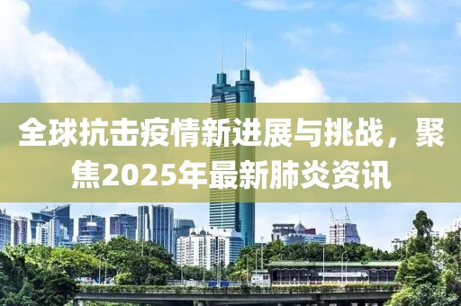 全球抗擊疫情新進展與挑戰(zhàn)，聚焦2025年最新肺炎資訊