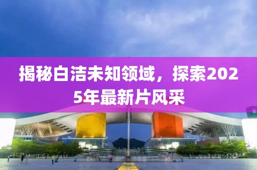 揭秘白潔未知領(lǐng)域，探索2025年最新片風采