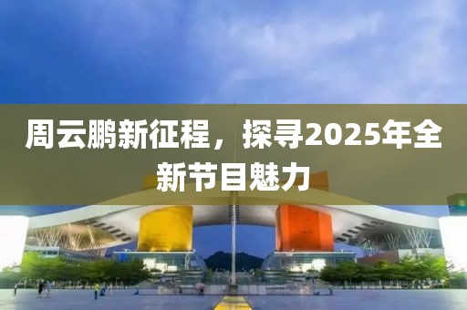 周云鵬新征程，探尋2025年全新節(jié)目魅力