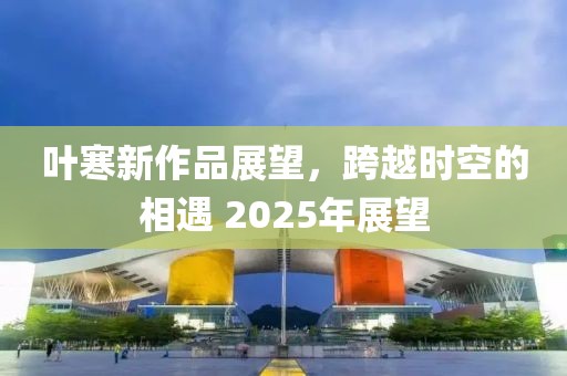 葉寒新作品展望，跨越時(shí)空的相遇 2025年展望