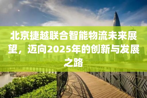 北京捷越聯(lián)合智能物流未來展望，邁向2025年的創(chuàng)新與發(fā)展之路