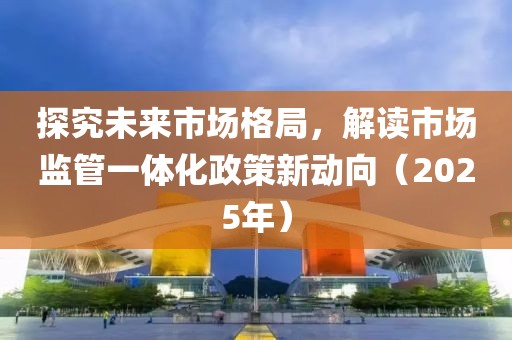 探究未來(lái)市場(chǎng)格局，解讀市場(chǎng)監(jiān)管一體化政策新動(dòng)向（2025年）