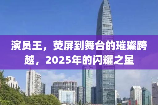 演員王，熒屏到舞臺的璀璨跨越，2025年的閃耀之星