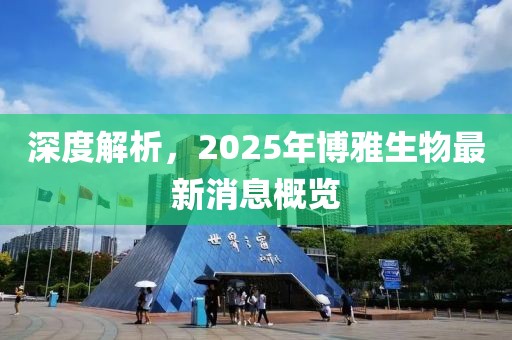 深度解析，2025年博雅生物最新消息概覽