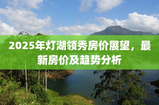 2025年燈湖領(lǐng)秀房價展望，最新房價及趨勢分析